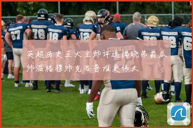 英超历史五大主帅评选揭晓弗爵瓜帅温格穆帅克洛普谁更伟大