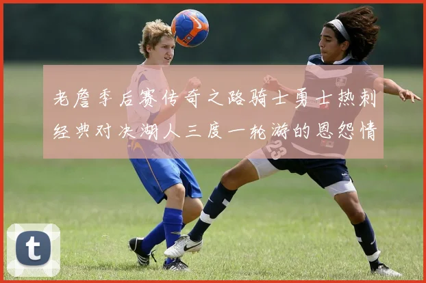 老詹季后赛传奇之路骑士勇士热刺经典对决湖人三度一轮游的恩怨情仇