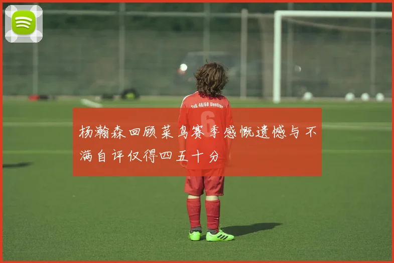 杨瀚森回顾菜鸟赛季感慨遗憾与不满自评仅得四五十分