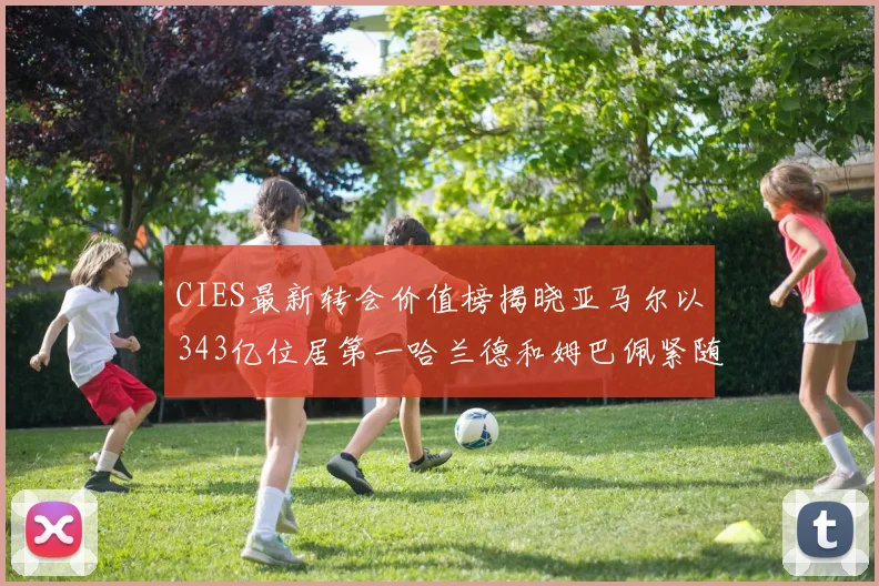 CIES最新转会价值榜揭晓亚马尔以343亿位居第一哈兰德和姆巴佩紧随其后