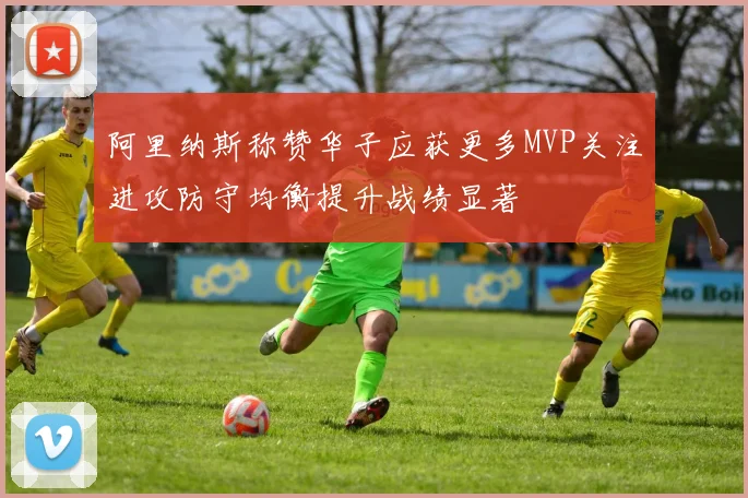 阿里纳斯称赞华子应获更多MVP关注进攻防守均衡提升战绩显著