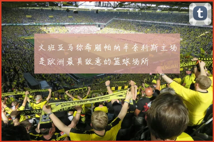 文班亚马称希腊帕纳辛奈科斯主场是欧洲最具敌意的篮球场所