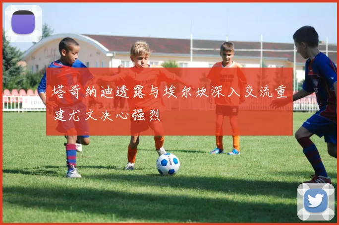 塔奇纳迪透露与埃尔坎深入交流重建尤文决心强烈