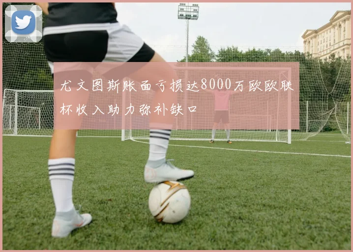 尤文图斯账面亏损达8000万欧欧联杯收入助力弥补缺口