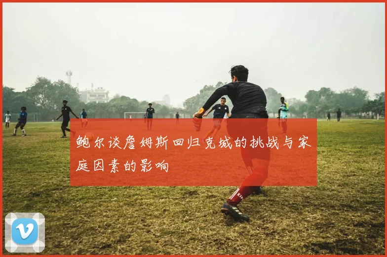 鲍尔谈詹姆斯回归克城的挑战与家庭因素的影响