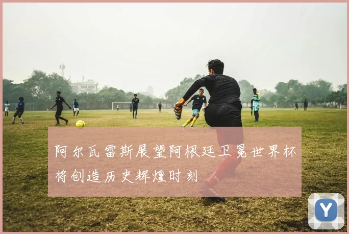 阿尔瓦雷斯展望阿根廷卫冕世界杯将创造历史辉煌时刻
