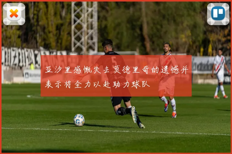 亚沙里感慨失去莫德里奇的遗憾并表示将全力以赴助力球队