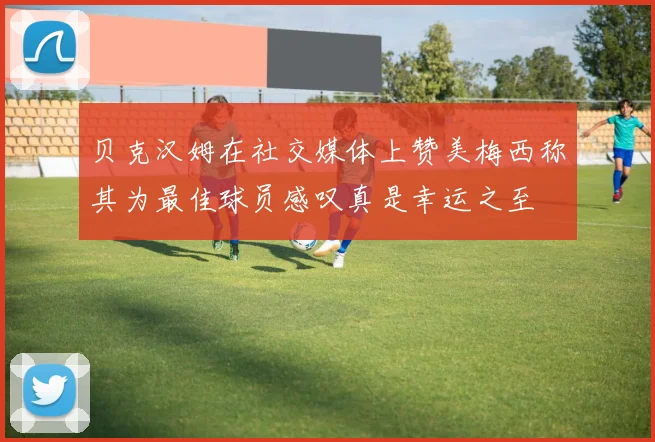 贝克汉姆在社交媒体上赞美梅西称其为最佳球员感叹真是幸运之至