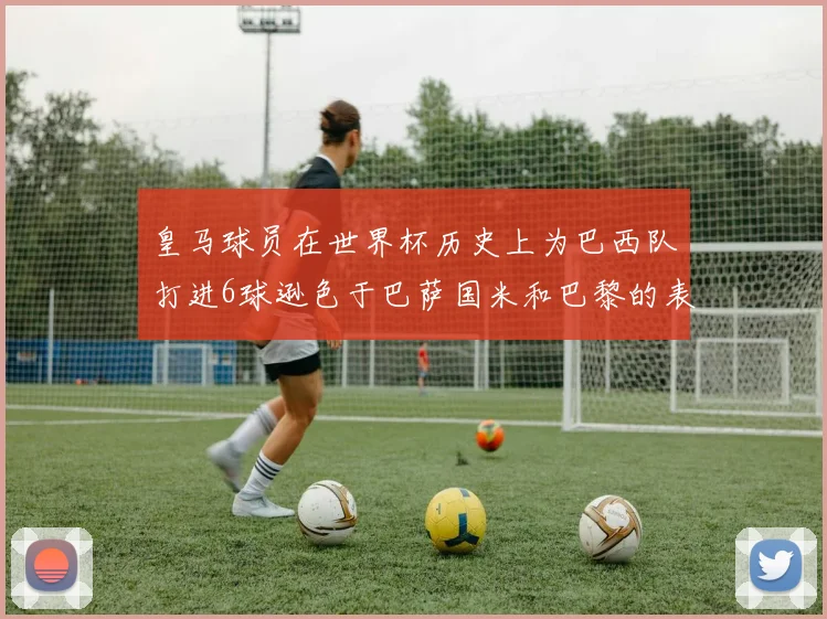皇马球员在世界杯历史上为巴西队打进6球逊色于巴萨国米和巴黎的表现