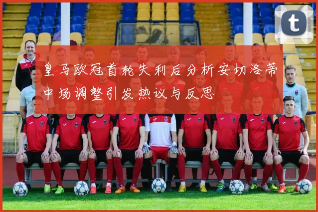 皇马欧冠首轮失利后分析安切洛蒂中场调整引发热议与反思