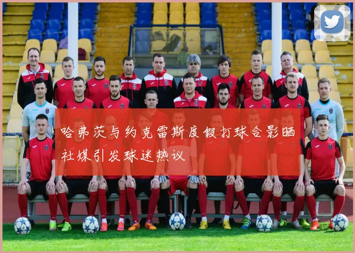 哈弗茨与约克雷斯度假打球合影晒社媒引发球迷热议